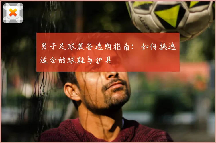 男子足球装备选购指南：如何挑选适合的球鞋与护具
